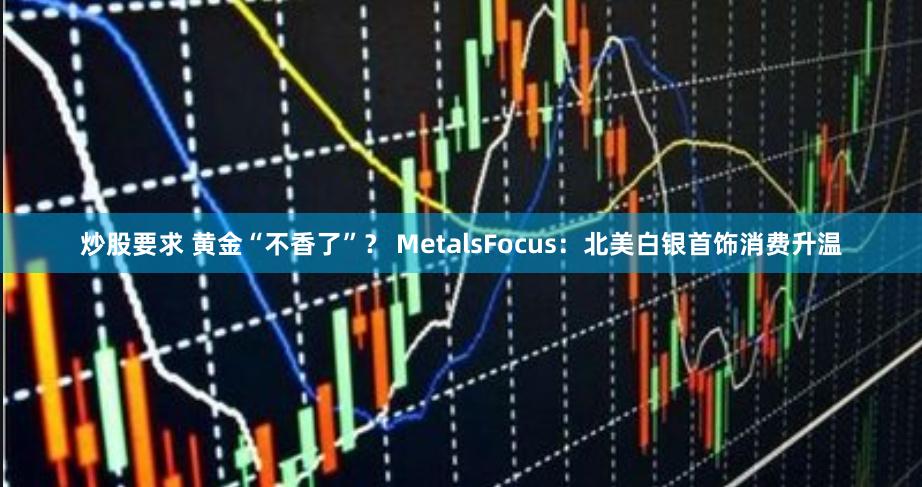 炒股要求 黄金“不香了”？ MetalsFocus：北美白银首饰消费升温