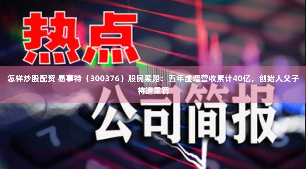 怎样炒股配资 易事特（300376）股民索赔：五年虚增营收累计40亿，创始人父子将遭重罚