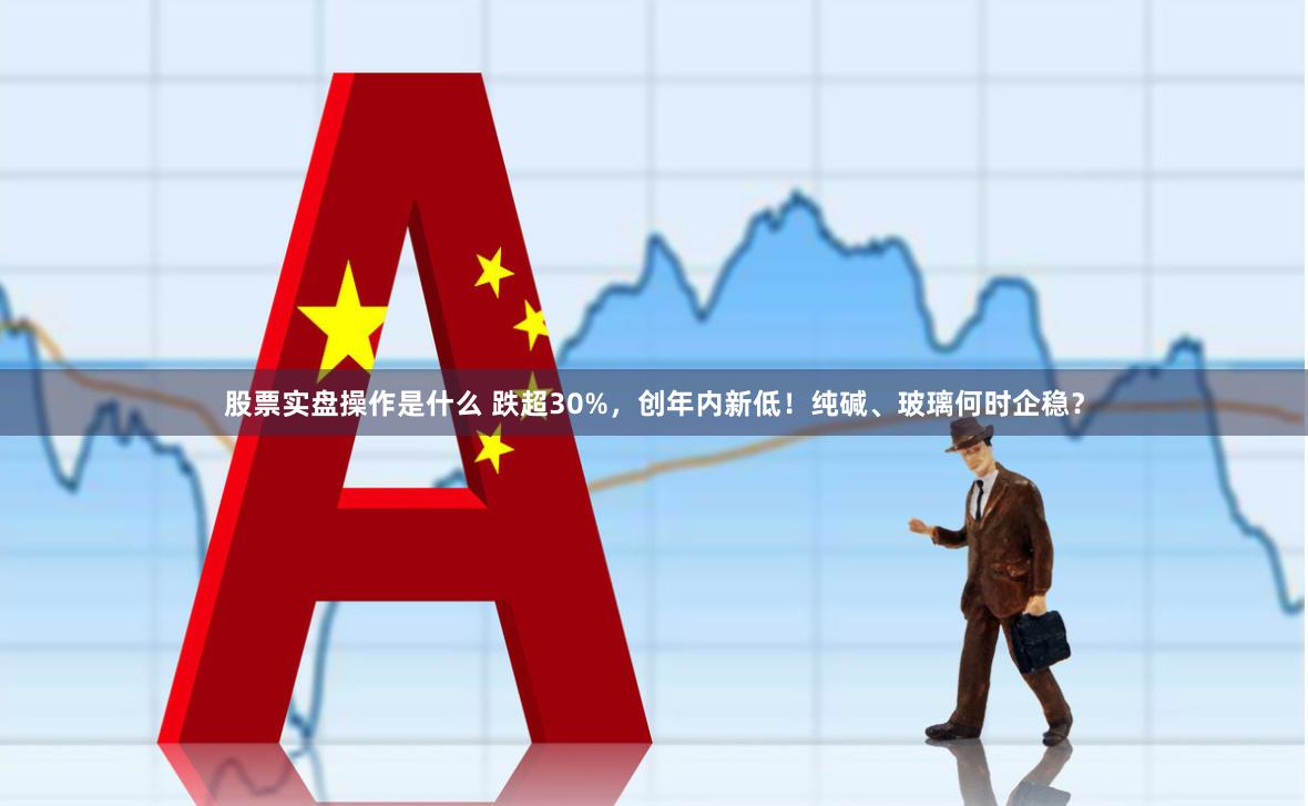 股票实盘操作是什么 跌超30%，创年内新低！纯碱、玻璃何时企稳？