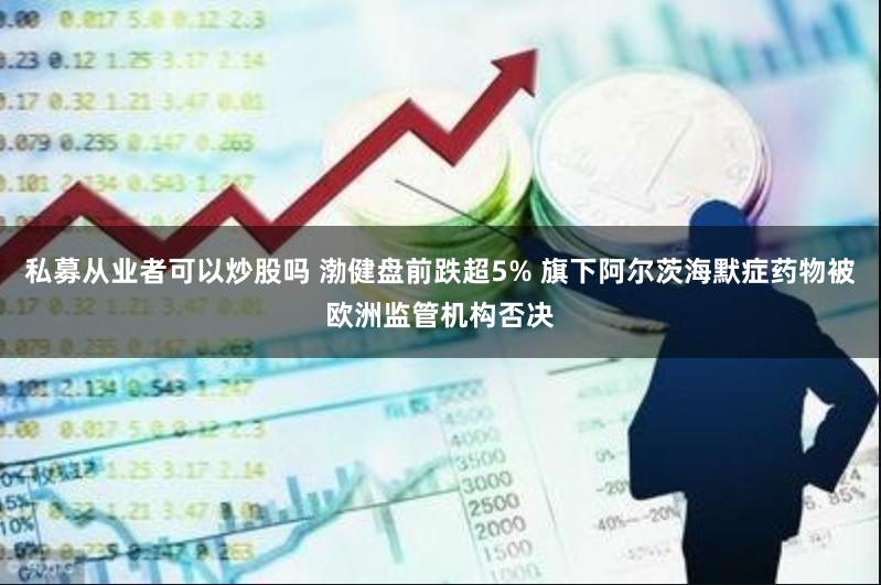 私募从业者可以炒股吗 渤健盘前跌超5% 旗下阿尔茨海默症药物被欧洲监管机构否决