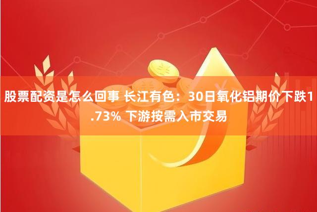 股票配资是怎么回事 长江有色：30日氧化铝期价下跌1.73% 下游按需入市交易