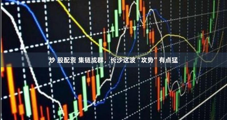 炒 股配资 集链成群，长沙这波“攻势”有点猛