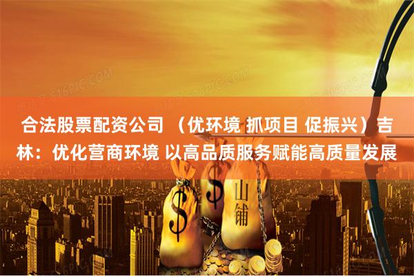 合法股票配资公司 （优环境 抓项目 促振兴）吉林：优化营商环境 以高品质服务赋能高质量发展