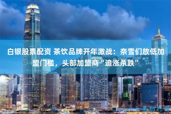 白银股票配资 茶饮品牌开年激战：奈雪们放低加盟门槛，头部加盟商“追涨杀跌”