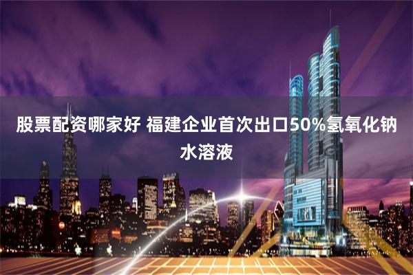 股票配资哪家好 福建企业首次出口50%氢氧化钠水溶液