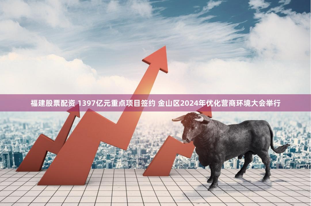 福建股票配资 1397亿元重点项目签约 金山区2024年优化营商环境大会举行