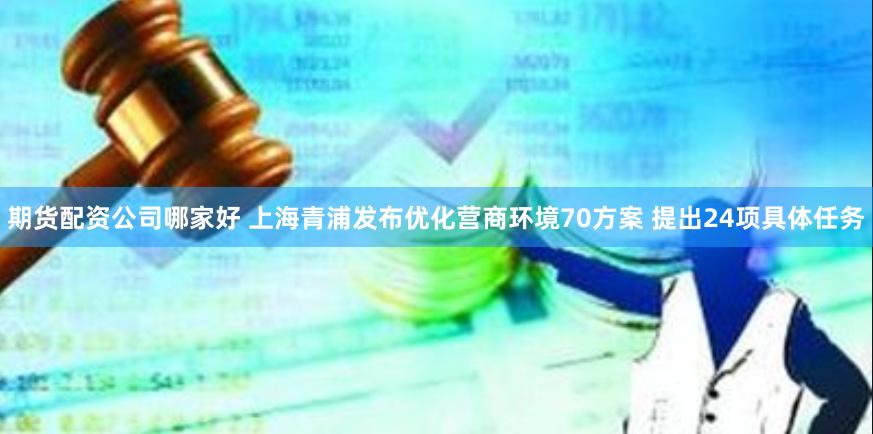 期货配资公司哪家好 上海青浦发布优化营商环境70方案 提出24项具体任务