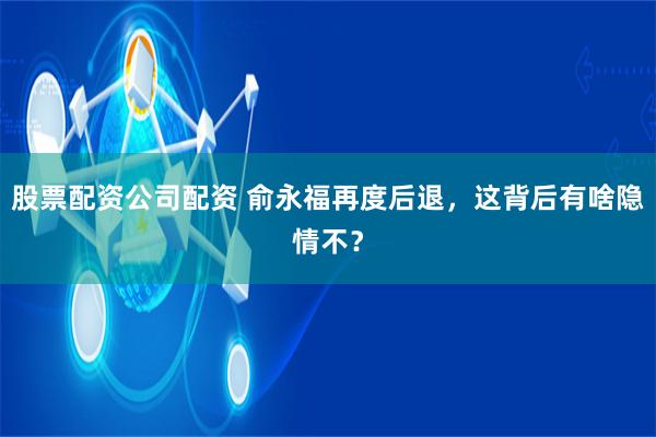 股票配资公司配资 俞永福再度后退，这背后有啥隐情不？