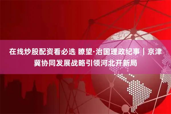 在线炒股配资看必选 瞭望·治国理政纪事｜京津冀协同发展战略引领河北开新局