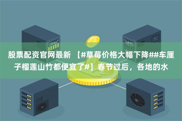股票配资官网最新 【#草莓价格大幅下降##车厘子榴莲山竹都便宜了#】春节过后，各地的水