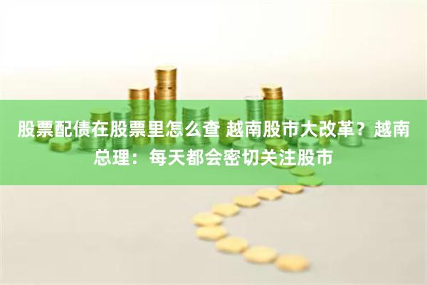 股票配债在股票里怎么查 越南股市大改革？越南总理：每天都会密切关注股市