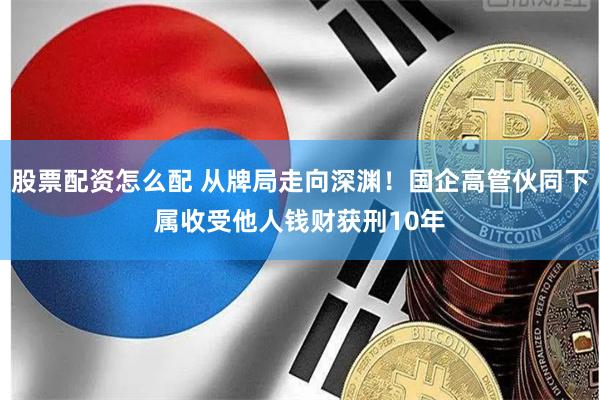 股票配资怎么配 从牌局走向深渊！国企高管伙同下属收受他人钱财获刑10年