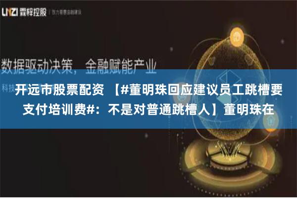 开远市股票配资 【#董明珠回应建议员工跳槽要支付培训费#：不是对普通跳槽人】董明珠在