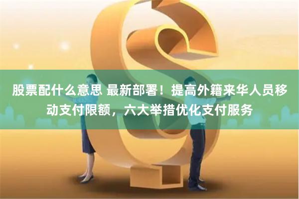 股票配什么意思 最新部署！提高外籍来华人员移动支付限额，六大举措优化支付服务