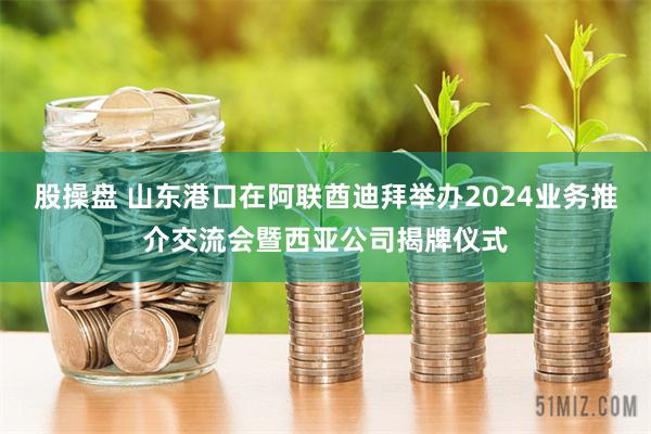 股操盘 山东港口在阿联酋迪拜举办2024业务推介交流会暨西亚公司揭牌仪式