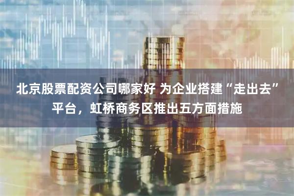 北京股票配资公司哪家好 为企业搭建“走出去”平台，虹桥商务区推出五方面措施