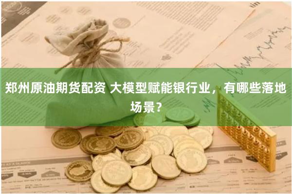 郑州原油期货配资 大模型赋能银行业，有哪些落地场景？