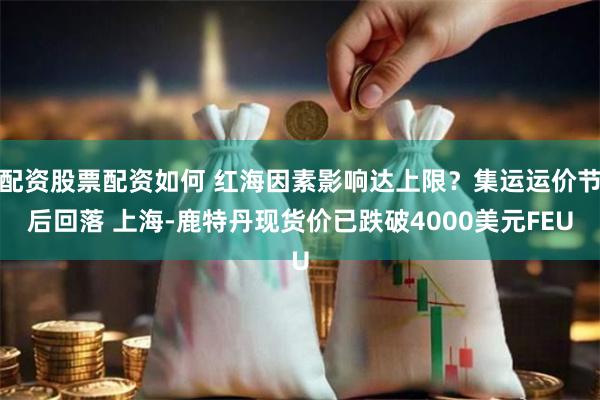 配资股票配资如何 红海因素影响达上限？集运运价节后回落 上海-鹿特丹现货价已跌破4000美元FEU