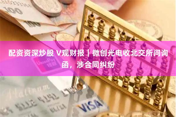 配资资深炒股 V观财报｜微创光电收北交所问询函，涉合同纠纷