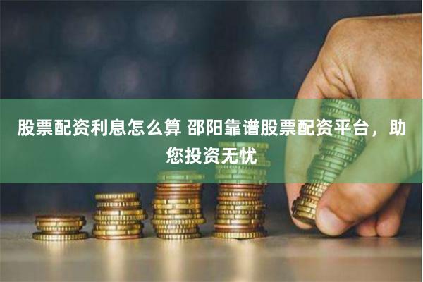 股票配资利息怎么算 邵阳靠谱股票配资平台，助您投资无忧