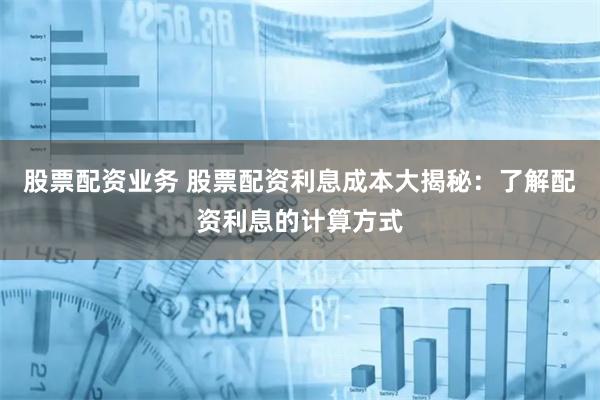股票配资业务 股票配资利息成本大揭秘：了解配资利息的计算方式