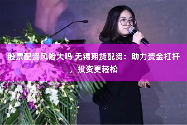 股票配资风险大吗 无锡期货配资：助力资金杠杆，投资更轻松