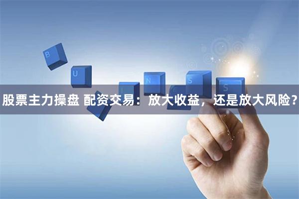 股票主力操盘 配资交易：放大收益，还是放大风险？