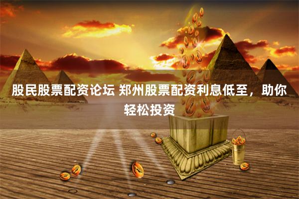 股民股票配资论坛 郑州股票配资利息低至，助你轻松投资