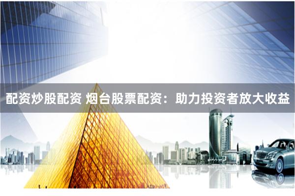 配资炒股配资 烟台股票配资：助力投资者放大收益