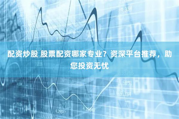 配资炒股 股票配资哪家专业？资深平台推荐，助您投资无忧