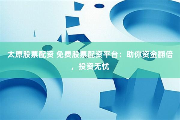 太原股票配资 免费股票配资平台：助你资金翻倍，投资无忧
