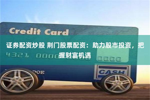 证券配资炒股 荆门股票配资：助力股市投资，把握财富机遇