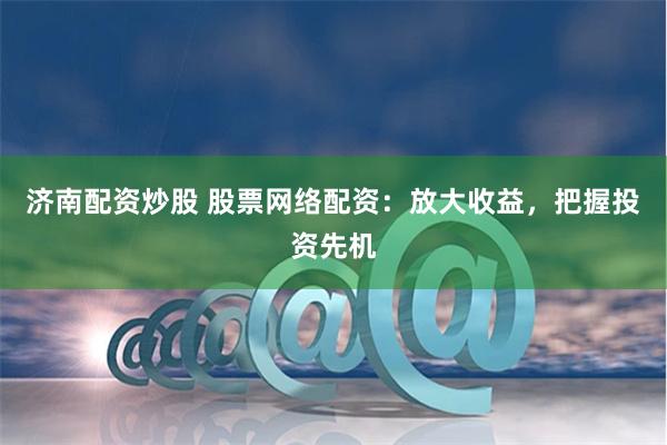 济南配资炒股 股票网络配资：放大收益，把握投资先机