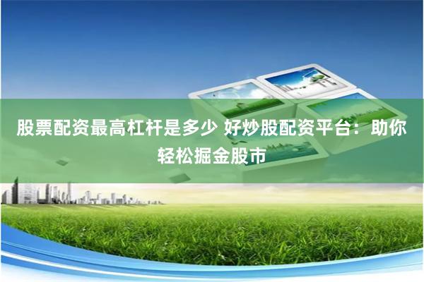 股票配资最高杠杆是多少 好炒股配资平台：助你轻松掘金股市
