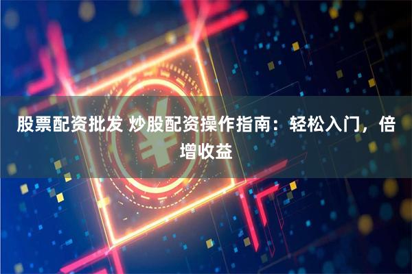 股票配资批发 炒股配资操作指南：轻松入门，倍增收益