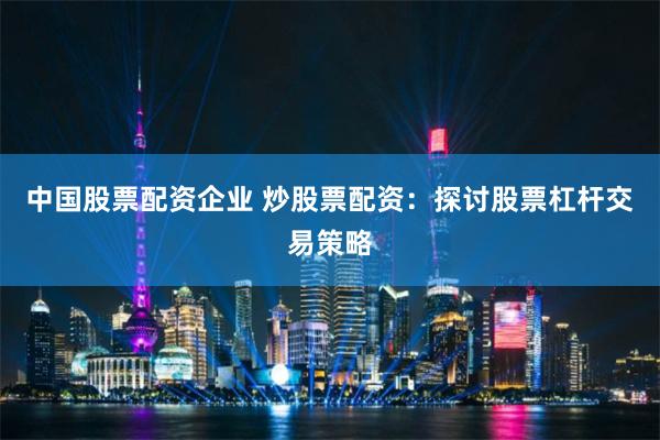 中国股票配资企业 炒股票配资：探讨股票杠杆交易策略