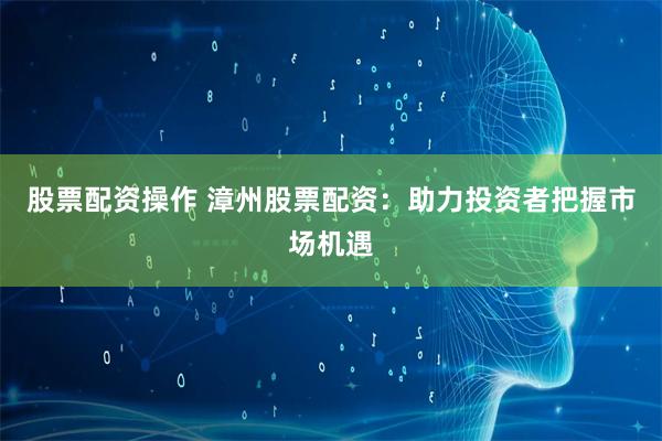 股票配资操作 漳州股票配资：助力投资者把握市场机遇