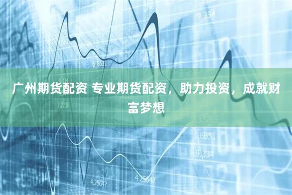 广州期货配资 专业期货配资，助力投资，成就财富梦想