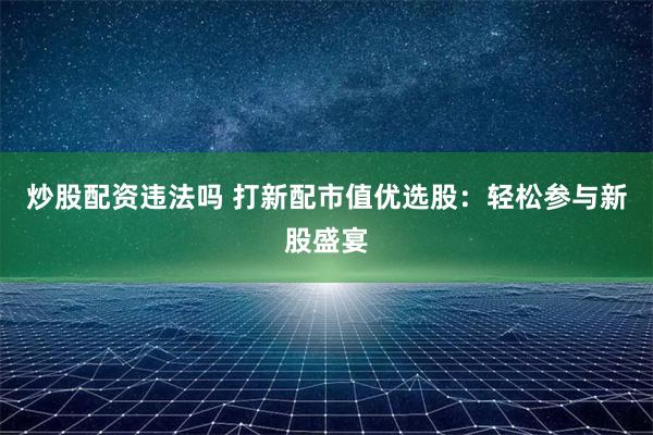 炒股配资违法吗 打新配市值优选股：轻松参与新股盛宴