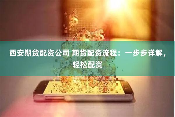 西安期货配资公司 期货配资流程：一步步详解，轻松配资