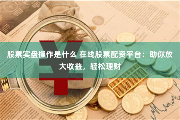 股票实盘操作是什么 在线股票配资平台：助你放大收益，轻松理财