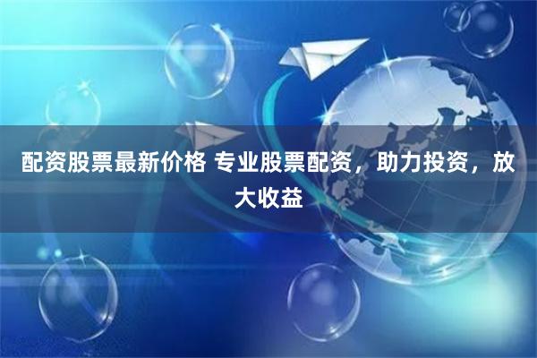 配资股票最新价格 专业股票配资，助力投资，放大收益