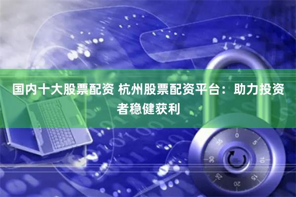 国内十大股票配资 杭州股票配资平台：助力投资者稳健获利
