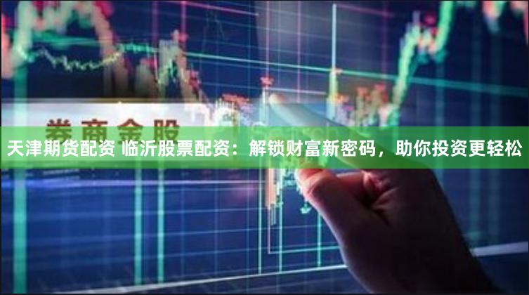 天津期货配资 临沂股票配资：解锁财富新密码，助你投资更轻松