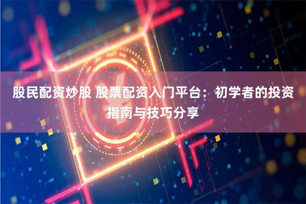 股民配资炒股 股票配资入门平台：初学者的投资指南与技巧分享