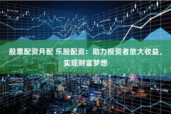 股票配资月配 乐股配资：助力投资者放大收益，实现财富梦想
