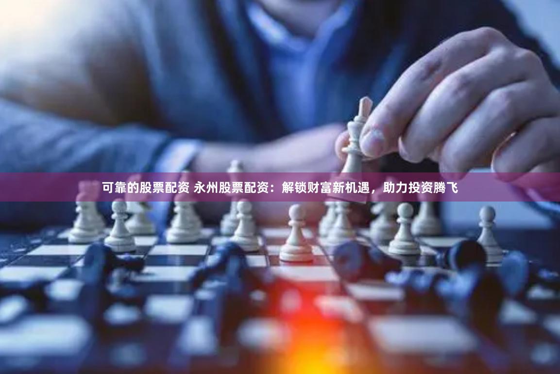 可靠的股票配资 永州股票配资：解锁财富新机遇，助力投资腾飞