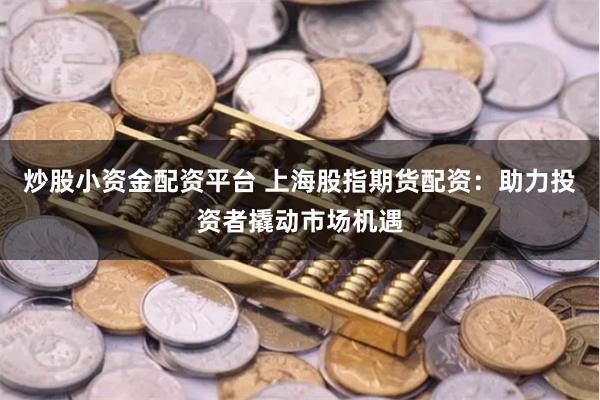 炒股小资金配资平台 上海股指期货配资：助力投资者撬动市场机遇