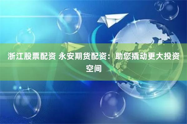 浙江股票配资 永安期货配资：助您撬动更大投资空间