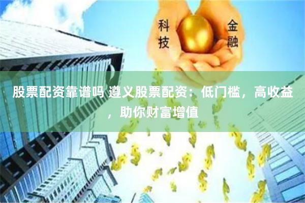 股票配资靠谱吗 遵义股票配资：低门槛，高收益，助你财富增值